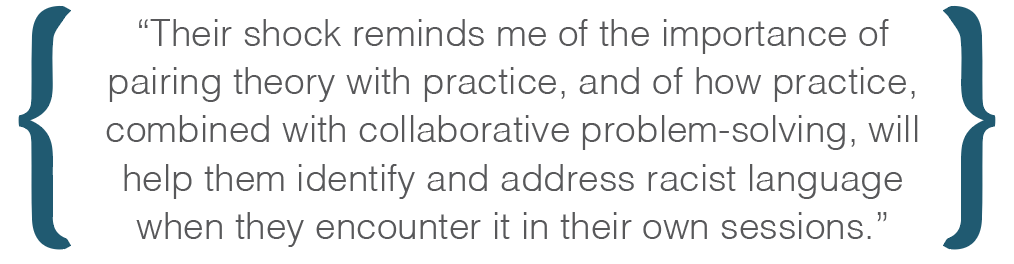 Text box: Their shock reminds me of the importance of pairing theory with practice, and of how practice, combined with collaborative problem-solving, will help them identify and address racist language when they encounter it in their own sessions.