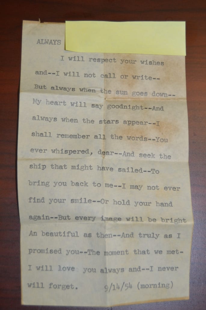 Photo of an old note typed on a yellowing sheet of paper and dated September 14, 1954. The note reads: "I will respect your wishes--and I will not call or write--But always when the sun goes down--My heart will say goodnight--And always when the stars appear--I shall remember all the words--You ever whispered, dear--And seek the ship that might have sailed--To bring you back to me--I may not ever find your smile--Or hold your hand again--But every image will be bright An beautiful as then--And truly as I promised you--The moment that we met--I will love you always and--I never will forget.