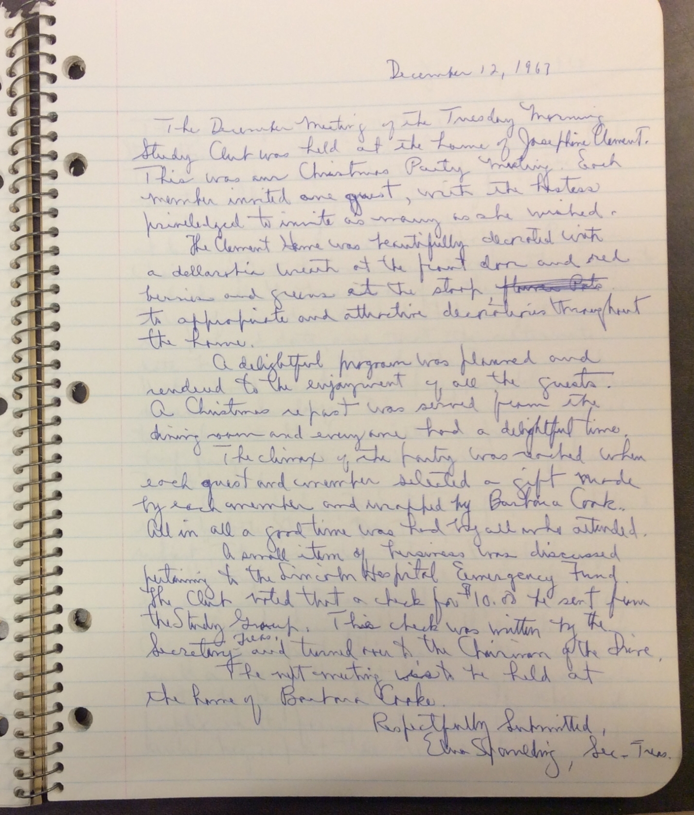 Figure 2: Image of a TMSG meeting entry from December 12, 1967. It reads “The December meeting of the Tuesday Morning Study Group was held at the home of Josephine Clement. This was our Christmas Party meeting. Each member invited one guest, with the hostess privileged to invite as many as she wished. The Clement Home was beautifully decorated with a dellarobia [sic] wreath at the front door and red berries and greens at the stoop, to appropriate and attractive decorations throughout the home. A delightful program was planned and rendered to the enjoyment of all the guests. A Christmas repast was served from the dining room and everyone had a delightful time. The climax of the party was reached when each guest and member selected a gift made by each member and wrapped by Barbara Cook. All in all a good time was had by all who attended. A small item of business was discussed pertaining Lincoln Hospital Emergency Fund. The Club voted that a check for $10.00 be sent from the Study Group. This check was written by the Secretary-Treas. and turned over to the Chairman of the Drive. The next meeting is to be held at the home of Barbara Cooke. Respectfully Submitted, Elna Spaulding, Sec. & Treas.” (Tuesday Morning Study Group, Record of Meetings).