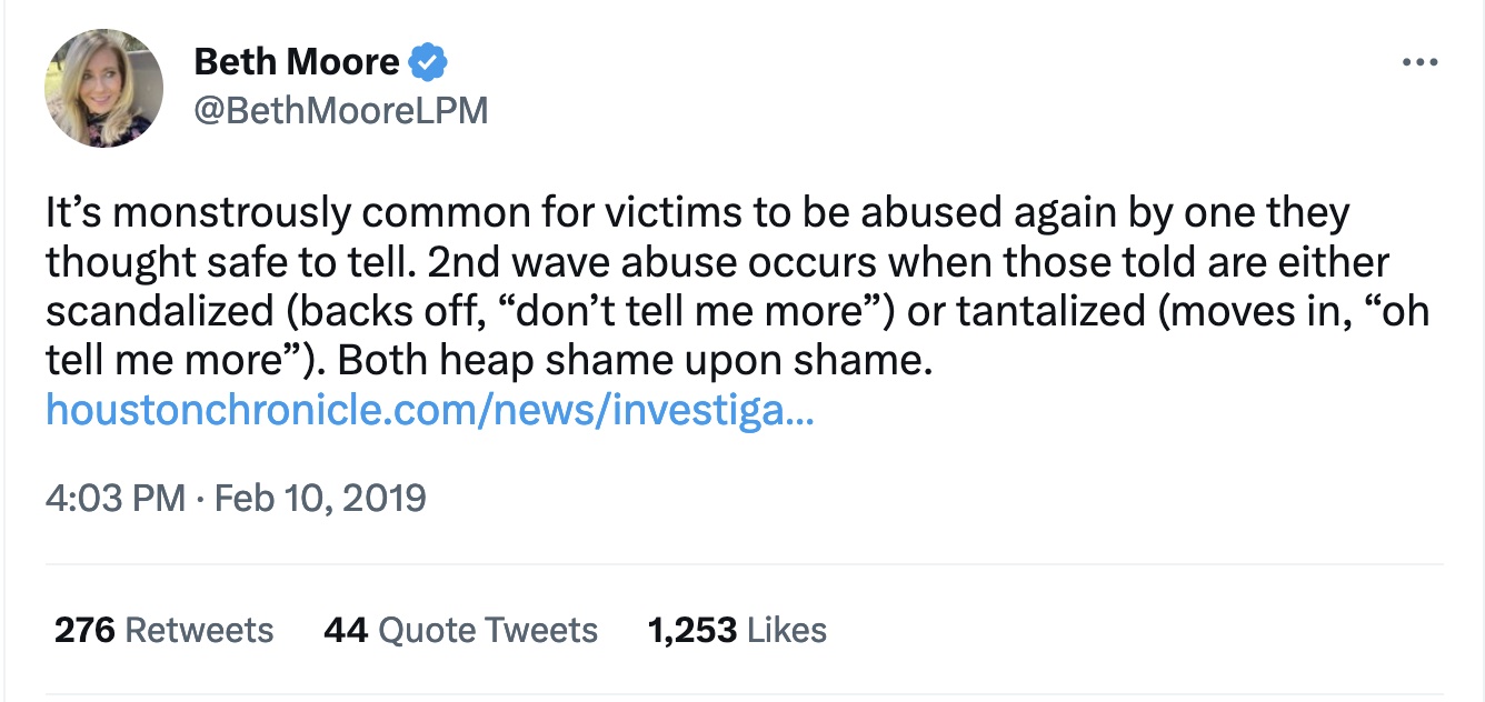 Figure 2: Moore’s Tweet from February 10, 2019, which is her response to the Abuse of Faith report from the Houston Chronicle. The article is linked in her Tweet. Text: “It’s monstrously common for victims to be abused again by one they thought safe to tell. 2nd wave abuse occurs when those told are either scandalized (backs off, ‘don’t tell me more’) or tantalized (moves in, ‘oh tell me more’). Both heap shame upon shame.” 
